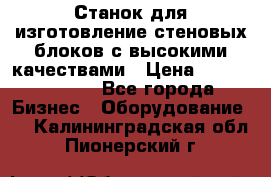  Станок для изготовление стеновых блоков с высокими качествами › Цена ­ 311 592 799 - Все города Бизнес » Оборудование   . Калининградская обл.,Пионерский г.